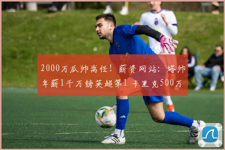 2000万瓜帅离任！薪资网站：塔帅年薪1千万镑英超第1 卡里克500万